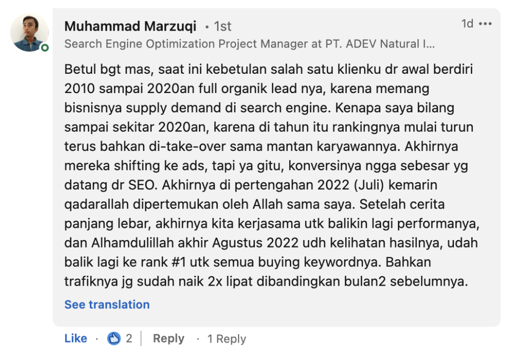 Muhammad Marzuqi: Betul bgt mas, saat ini kebetulan salah satu klienku dr awal berdiri 2010 sampai 2020an full organik lead nya, karena memang bisnisnya supply demand di search engine. Kenapa saya bilang sampai sekitar 2020an, karena di tahun itu rankingnya mulai turun terus bahkan di-take-over sama mantan karyawannya. Akhirnya mereka shifting ke ads, tapi ya gitu, konversinya ngga sebesar yg datang dr SEO. Akhirnya di pertengahan 2022 (Juli) kemarin qadarallah dipertemukan oleh Allah sama saya. Setelah cerita panjang lebar, akhirnya kita kerjasama utk balikin lagi performanya, dan Alhamdulillah akhir Agustus 2022 udh kelihatan hasilnya, udah balik lagi ke rank #1 utk semua buying keywordnya. Bahkan trafiknya jg sudah naik 2x lipat dibandingkan bulan2 sebelumnya. 