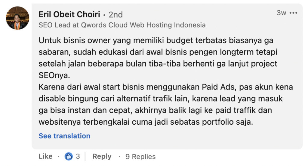 Eril Obeit Choiri: Untuk bisnis owner yang memiliki budget terbatas biasanya ga sabaran, sudah edukasi dari awal bisnis pengen longterm tetapi setelah jalan beberapa bulan tiba-tiba berhenti ga lanjut project SEOnya.
Karena dari awal start bisnis menggunakan Paid Ads, pas akun kena disable bingung cari alternatif trafik lain, karena lead yang masuk ga bisa instan dan cepat, akhirnya balik lagi ke paid traffik dan websitenya terbengkalai cuma jadi sebatas portfolio saja.