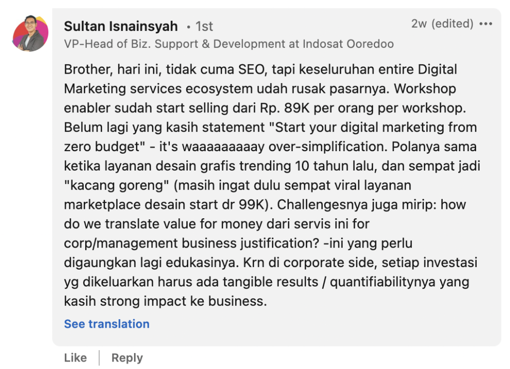 Sultan Isnainsyah: Brother, hari ini, tidak cuma SEO, tapi keseluruhan entire Digital Marketing services ecosystem udah rusak pasarnya. Workshop enabler sudah start selling dari Rp. 89K per orang per workshop. Belum lagi yang kasih statement "Start your digital marketing from zero budget" - it's waaaaaaaaay over-simplification. Polanya sama ketika layanan desain grafis trending 10 tahun lalu, dan sempat jadi "kacang goreng" (masih ingat dulu sempat viral layanan marketplace desain start dr 99K). Challengesnya juga mirip: how do we translate value for money dari servis ini for corp/management business justification? -ini yang perlu digaungkan lagi edukasinya. Krn di corporate side, setiap investasi yg dikeluarkan harus ada tangible results / quantifiabilitynya yang kasih strong impact ke business.
