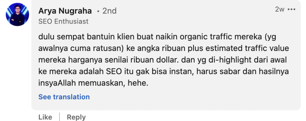 Arya Nugraha: dulu sempat bantuin klien buat naikin organic traffic mereka (yg awalnya cuma ratusan) ke angka ribuan plus estimated traffic value mereka harganya senilai ribuan dollar. dan yg di-highlight dari awal ke mereka adalah SEO itu gak bisa instan, harus sabar dan hasilnya insyaAllah memuaskan, hehe. 
